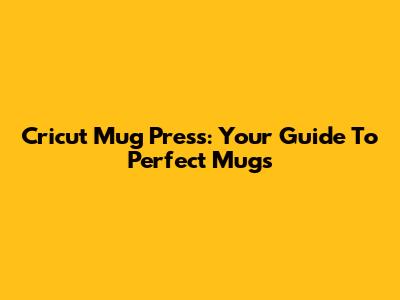 Cricut Mug Press: Your Guide To Perfect Mugs