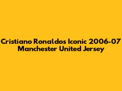 Cristiano Ronaldo's Iconic 2006-07 Manchester United Jersey