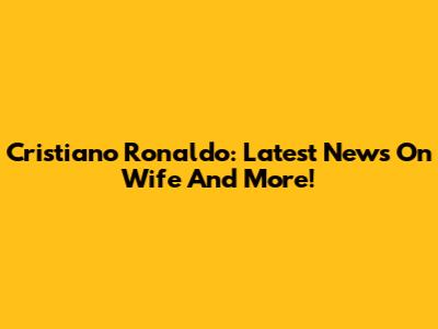 Cristiano Ronaldo: Latest News On Wife And More!
