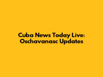 Cuba News Today Live: Oschavanasc Updates
