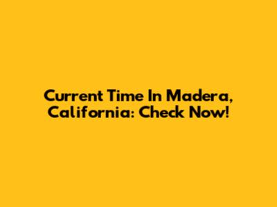 Current Time In Madera, California: Check Now!