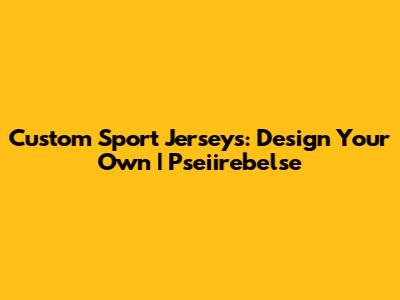 Custom Sport Jerseys: Design Your Own | Pseiirebelse