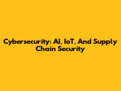 Cybersecurity: AI, IoT, And Supply Chain Security