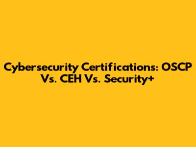 Cybersecurity Certifications: OSCP Vs. CEH Vs. Security+