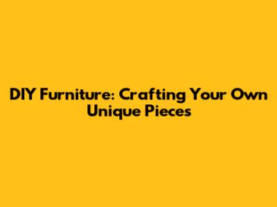 DIY Furniture: Crafting Your Own Unique Pieces