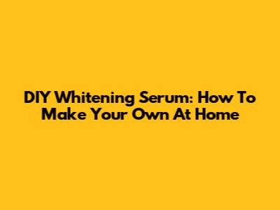 DIY Whitening Serum: How To Make Your Own At Home