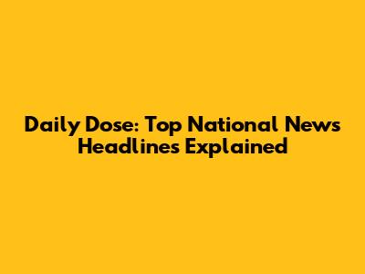 Daily Dose: Top National News Headlines Explained