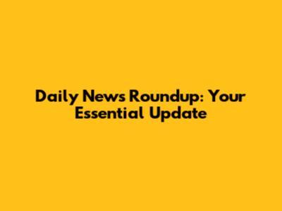 Daily News Roundup: Your Essential Update