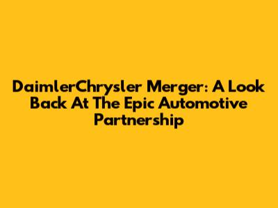 DaimlerChrysler Merger: A Look Back At The Epic Automotive Partnership