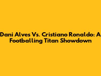 Dani Alves Vs. Cristiano Ronaldo: A Footballing Titan Showdown
