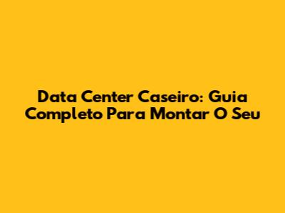 Data Center Caseiro: Guia Completo Para Montar O Seu