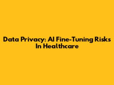 Data Privacy: AI Fine-Tuning Risks In Healthcare