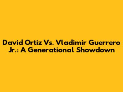 David Ortiz Vs. Vladimir Guerrero Jr.: A Generational Showdown