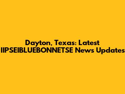 Dayton, Texas: Latest IIPSEIBLUEBONNETSE News Updates