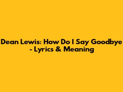Dean Lewis: 'How Do I Say Goodbye' - Lyrics & Meaning