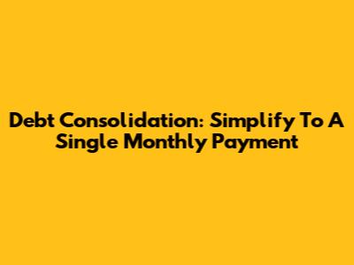 Debt Consolidation: Simplify To A Single Monthly Payment