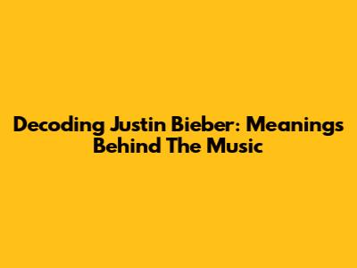 Decoding Justin Bieber: Meanings Behind The Music