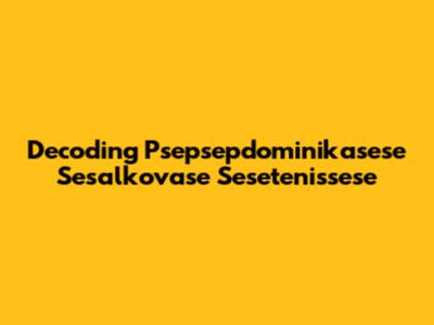 Decoding Psepsepdominikasese Sesalkovase Sesetenissese