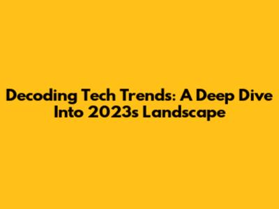 Decoding Tech Trends: A Deep Dive Into 2023's Landscape