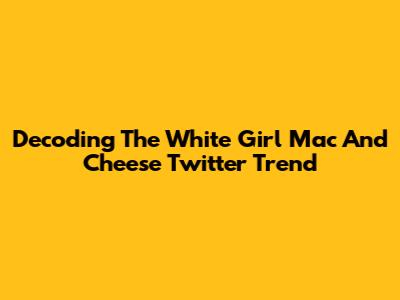 Decoding The 'White Girl Mac And Cheese' Twitter Trend