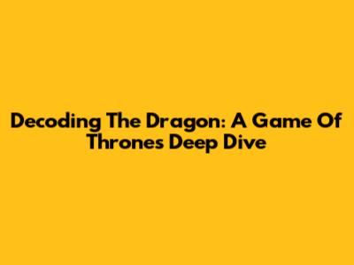Decoding The Dragon: A Game Of Thrones Deep Dive