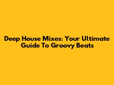 Deep House Mixes: Your Ultimate Guide To Groovy Beats