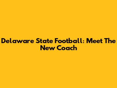 Delaware State Football: Meet The New Coach