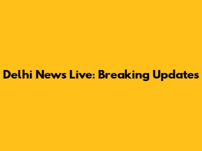 Delhi News Live: Breaking Updates