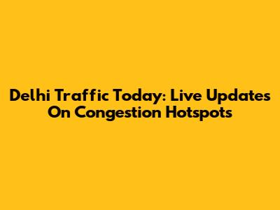 Delhi Traffic Today: Live Updates On Congestion Hotspots