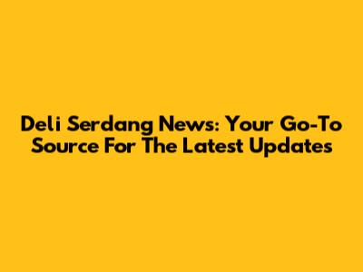 Deli Serdang News: Your Go-To Source For The Latest Updates
