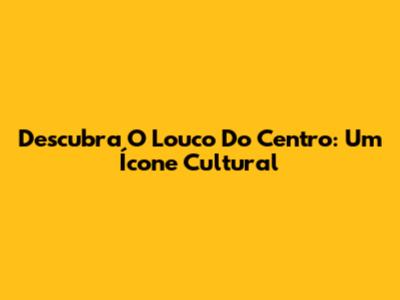 Descubra O Louco Do Centro: Um Ícone Cultural