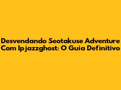 Desvendando Seotakuse Adventure Com Ipjazzghost: O Guia Definitivo