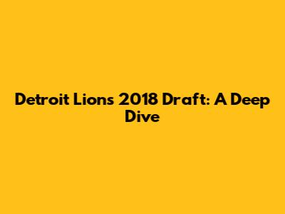 Detroit Lions 2018 Draft: A Deep Dive