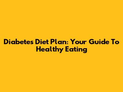 Diabetes Diet Plan: Your Guide To Healthy Eating