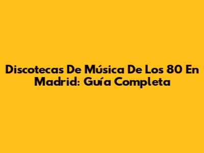 Discotecas De Música De Los 80 En Madrid: Guía Completa
