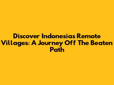 Discover Indonesia's Remote Villages: A Journey Off The Beaten Path