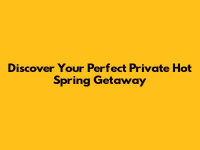 Discover Your Perfect Private Hot Spring Getaway