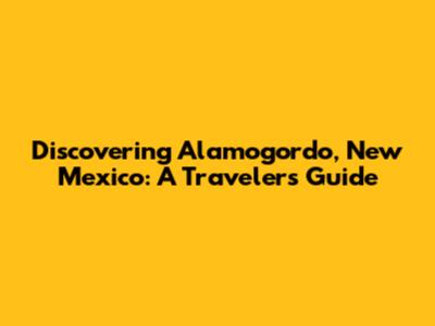 Discovering Alamogordo, New Mexico: A Traveler's Guide