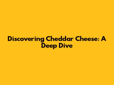 Discovering Cheddar Cheese: A Deep Dive