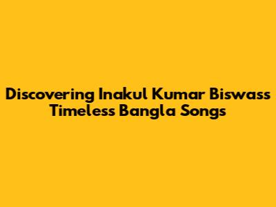 Discovering Inakul Kumar Biswas's Timeless Bangla Songs