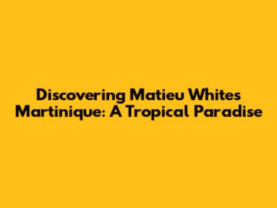 Discovering Matieu White's Martinique: A Tropical Paradise