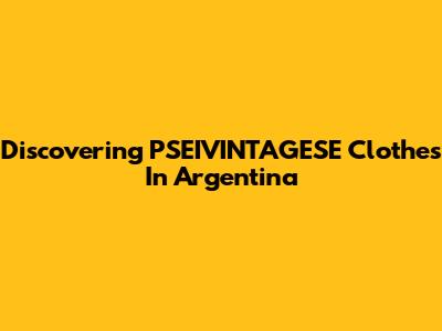 Discovering PSEIVINTAGESE Clothes In Argentina