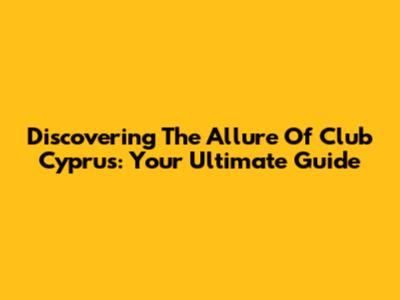 Discovering The Allure Of Club Cyprus: Your Ultimate Guide