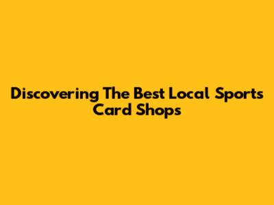 Discovering The Best Local Sports Card Shops