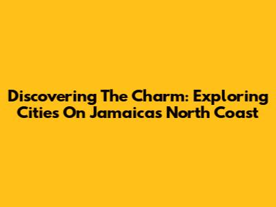 Discovering The Charm: Exploring Cities On Jamaica's North Coast