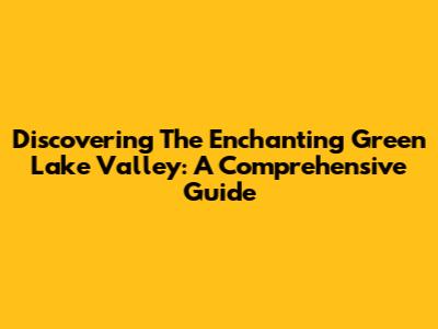 Discovering The Enchanting Green Lake Valley: A Comprehensive Guide