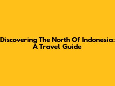 Discovering The North Of Indonesia: A Travel Guide