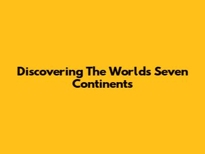 Discovering The World's Seven Continents