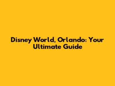 Disney World, Orlando: Your Ultimate Guide