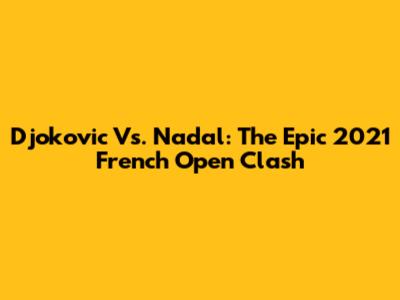 Djokovic Vs. Nadal: The Epic 2021 French Open Clash
